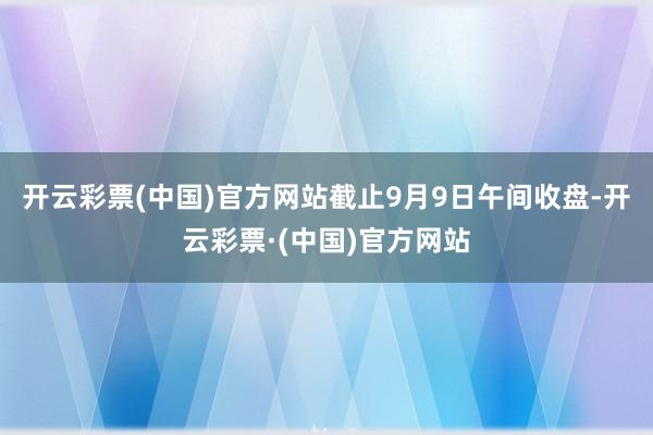 开云彩票(中国)官方网站截止9月9日午间收盘-开云彩票·(中国)官方网站